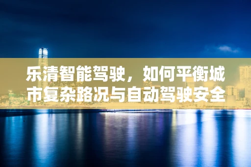 乐清智能驾驶，如何平衡城市复杂路况与自动驾驶安全？