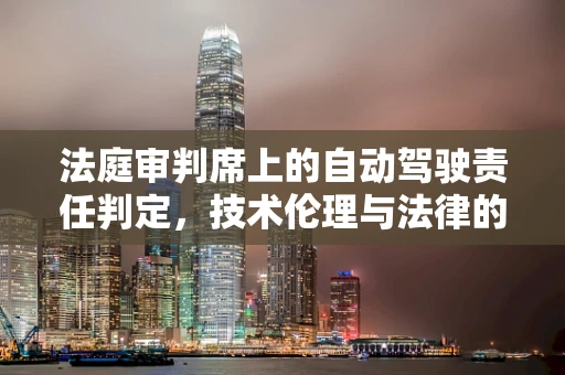 法庭审判席上的自动驾驶责任判定，技术伦理与法律的交响曲