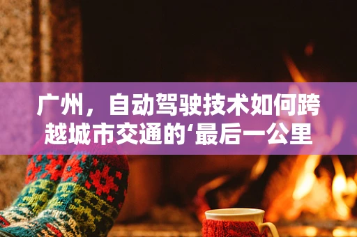 广州，自动驾驶技术如何跨越城市交通的‘最后一公里’？