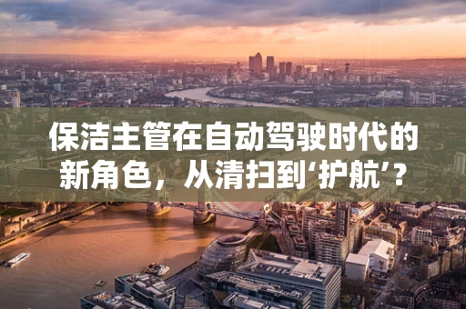 保洁主管在自动驾驶时代的新角色，从清扫到‘护航’？