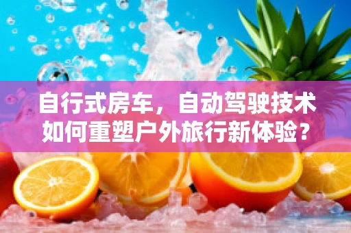 自行式房车，自动驾驶技术如何重塑户外旅行新体验？