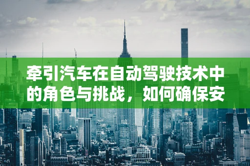 牵引汽车在自动驾驶技术中的角色与挑战，如何确保安全与效率的双重提升？