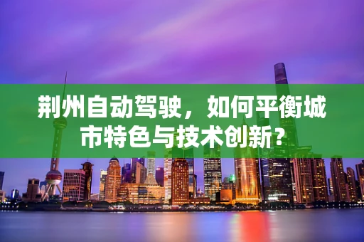 荆州自动驾驶，如何平衡城市特色与技术创新？
