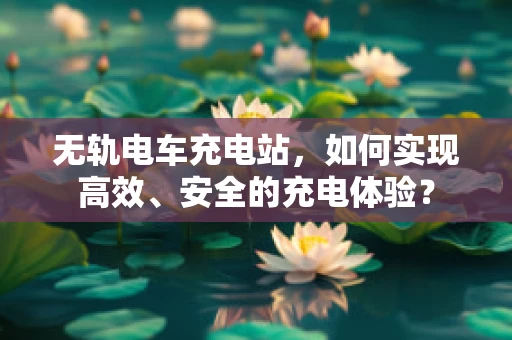 无轨电车充电站，如何实现高效、安全的充电体验？