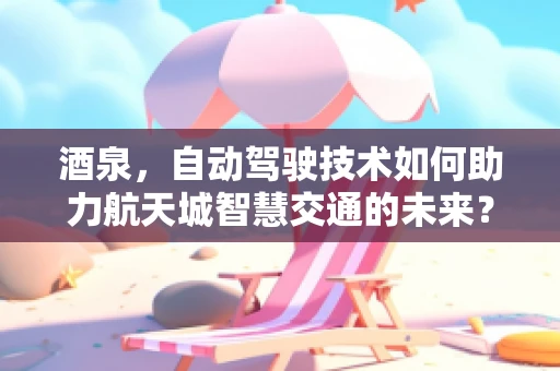 酒泉，自动驾驶技术如何助力航天城智慧交通的未来？