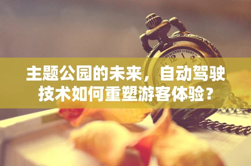 主题公园的未来，自动驾驶技术如何重塑游客体验？