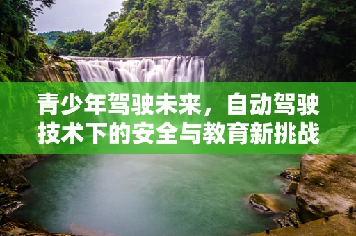 青少年驾驶未来，自动驾驶技术下的安全与教育新挑战？