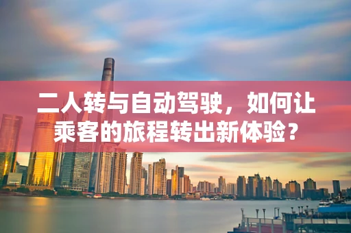 二人转与自动驾驶，如何让乘客的旅程转出新体验？