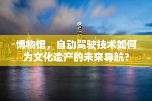 博物馆，自动驾驶技术如何为文化遗产的未来导航？