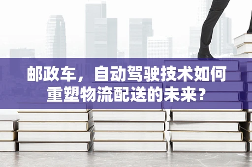 邮政车，自动驾驶技术如何重塑物流配送的未来？