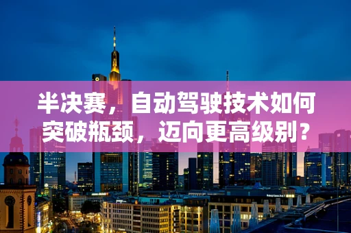 半决赛，自动驾驶技术如何突破瓶颈，迈向更高级别？