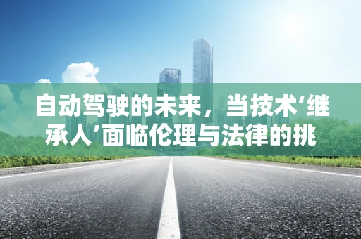 自动驾驶的未来，当技术‘继承人’面临伦理与法律的挑战