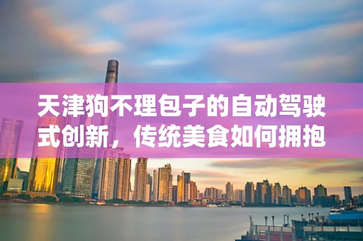天津狗不理包子的自动驾驶式创新，传统美食如何拥抱未来？