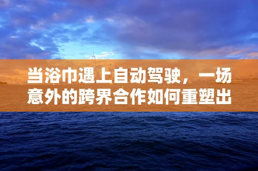 当浴巾遇上自动驾驶，一场意外的跨界合作如何重塑出行体验？