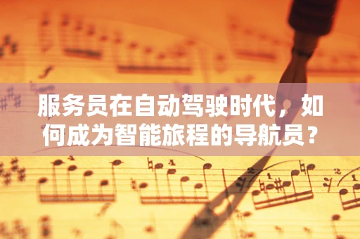 服务员在自动驾驶时代，如何成为智能旅程的导航员？