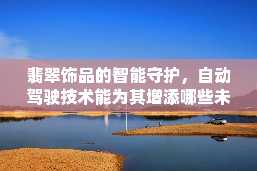 翡翠饰品的智能守护，自动驾驶技术能为其增添哪些未来价值？