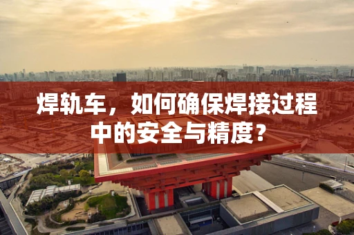 焊轨车，如何确保焊接过程中的安全与精度？