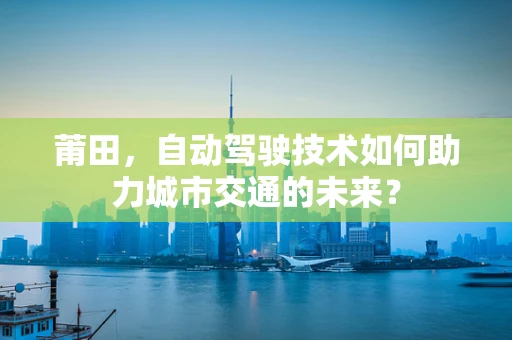 莆田，自动驾驶技术如何助力城市交通的未来？