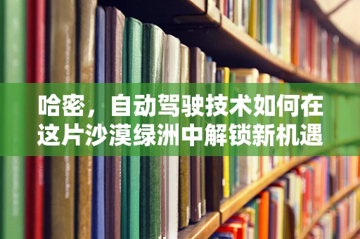 哈密，自动驾驶技术如何在这片沙漠绿洲中解锁新机遇？