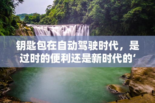 钥匙包在自动驾驶时代，是过时的便利还是新时代的‘鸡肋’？