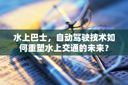 水上巴士，自动驾驶技术如何重塑水上交通的未来？