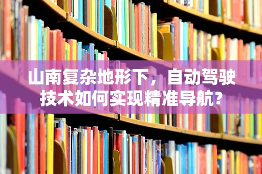山南复杂地形下，自动驾驶技术如何实现精准导航？
