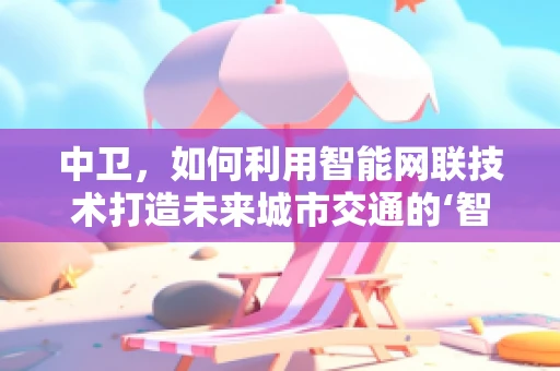 中卫，如何利用智能网联技术打造未来城市交通的‘智慧心脏’？