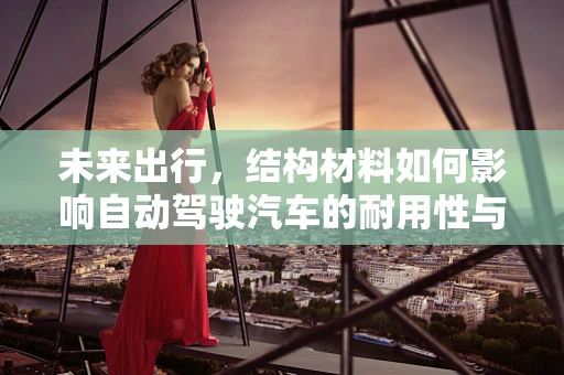 未来出行，结构材料如何影响自动驾驶汽车的耐用性与安全性？