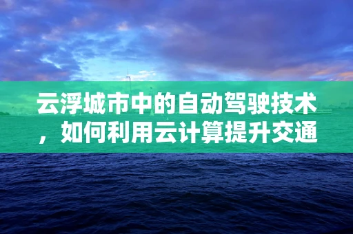 云浮城市中的自动驾驶技术，如何利用云计算提升交通效率与安全？