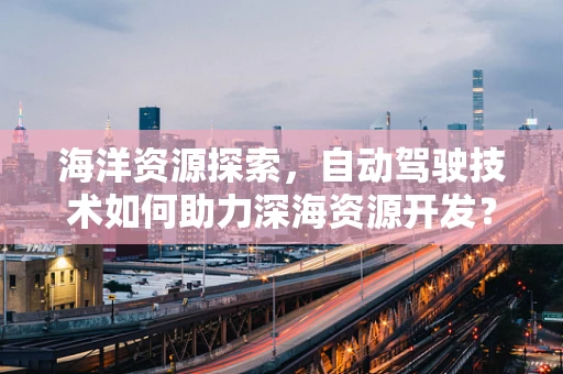 海洋资源探索，自动驾驶技术如何助力深海资源开发？