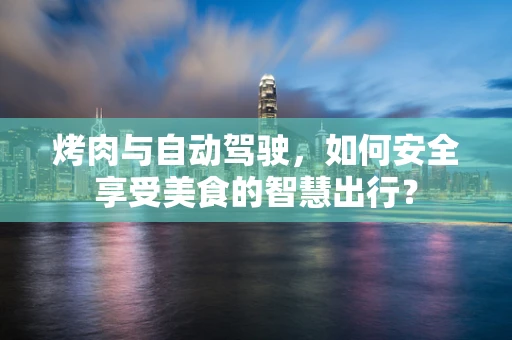 烤肉与自动驾驶，如何安全享受美食的智慧出行？