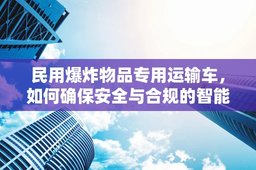 民用爆炸物品专用运输车，如何确保安全与合规的智能驾驶？