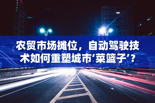 农贸市场摊位，自动驾驶技术如何重塑城市‘菜篮子’？