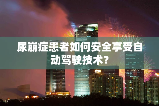 尿崩症患者如何安全享受自动驾驶技术？