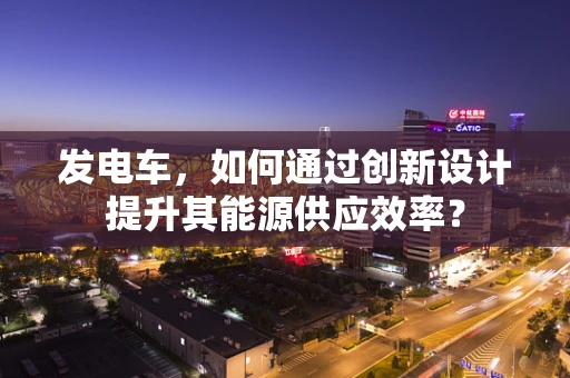 发电车，如何通过创新设计提升其能源供应效率？