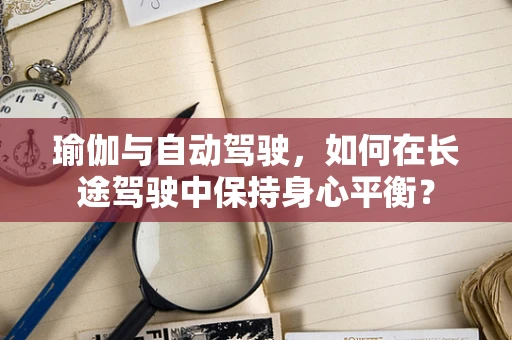 瑜伽与自动驾驶，如何在长途驾驶中保持身心平衡？