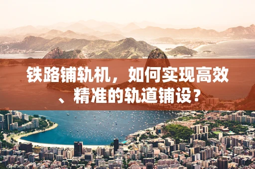 铁路铺轨机，如何实现高效、精准的轨道铺设？