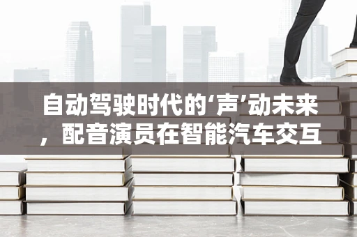 自动驾驶时代的‘声’动未来，配音演员在智能汽车交互中的角色与挑战