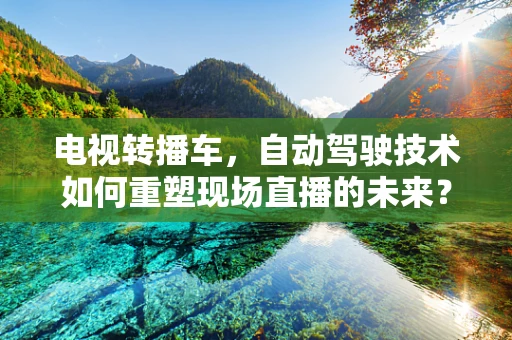 电视转播车，自动驾驶技术如何重塑现场直播的未来？