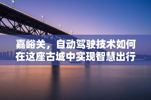 嘉峪关，自动驾驶技术如何在这座古城中实现智慧出行？