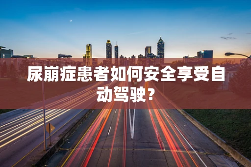 尿崩症患者如何安全享受自动驾驶？