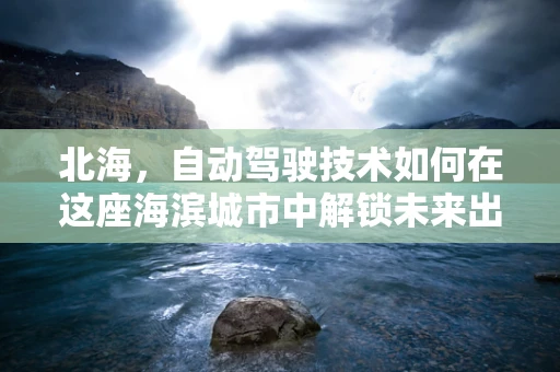 北海，自动驾驶技术如何在这座海滨城市中解锁未来出行？