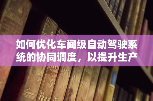 如何优化车间级自动驾驶系统的协同调度，以提升生产效率？