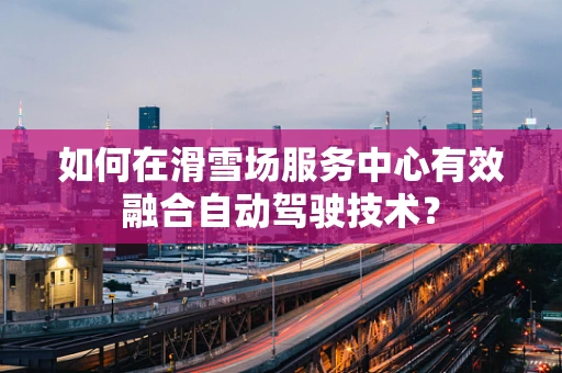 如何在滑雪场服务中心有效融合自动驾驶技术？