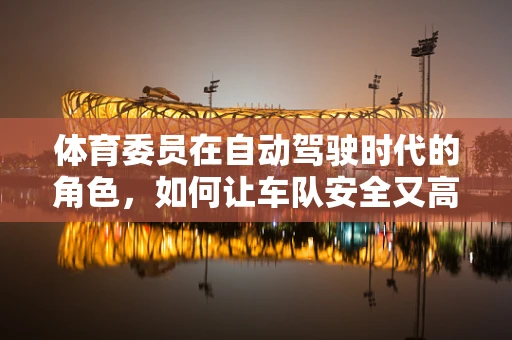 体育委员在自动驾驶时代的角色，如何让车队安全又高效地‘奔跑’？