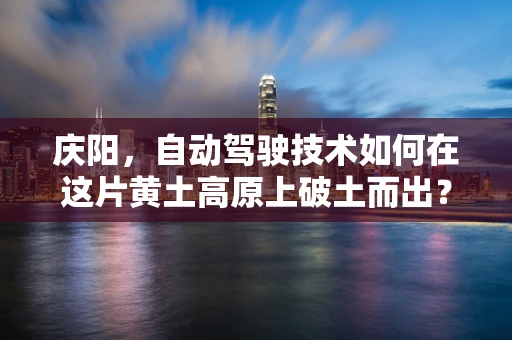 庆阳，自动驾驶技术如何在这片黄土高原上破土而出？