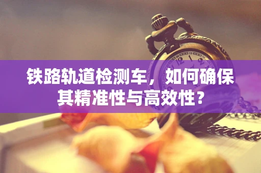 铁路轨道检测车，如何确保其精准性与高效性？
