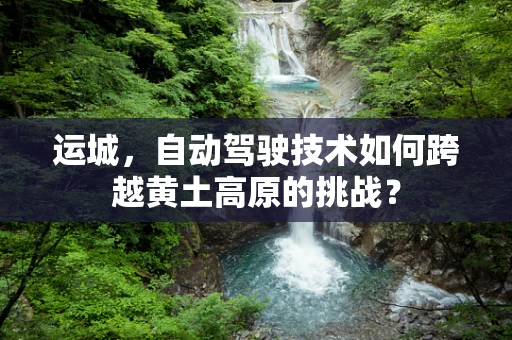 运城，自动驾驶技术如何跨越黄土高原的挑战？