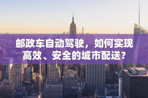 邮政车自动驾驶，如何实现高效、安全的城市配送？