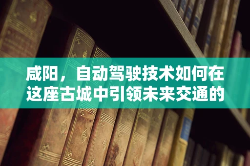 咸阳，自动驾驶技术如何在这座古城中引领未来交通的‘智’变？